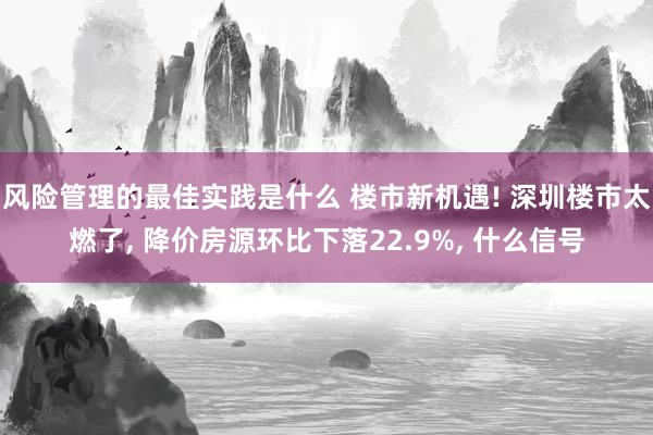 风险管理的最佳实践是什么 楼市新机遇! 深圳楼市太燃了, 降价房源环比下落22.9%, 什么信号