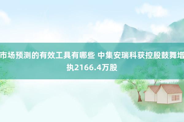 市场预测的有效工具有哪些 中集安瑞科获控股鼓舞增执2166.4万股