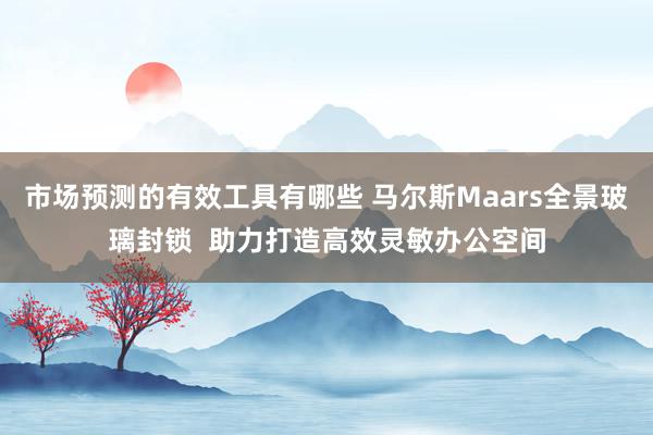 市场预测的有效工具有哪些 马尔斯Maars全景玻璃封锁  助力打造高效灵敏办公空间