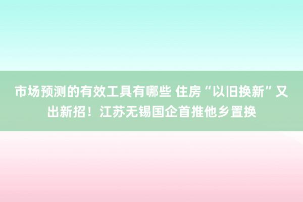 市场预测的有效工具有哪些 住房“以旧换新”又出新招！江苏无锡国企首推他乡置换