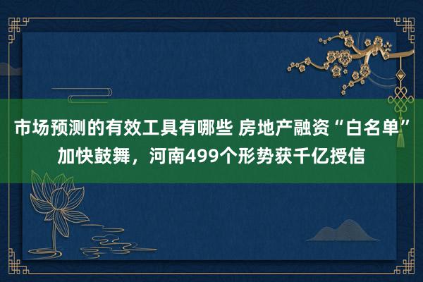 市场预测的有效工具有哪些 房地产融资“白名单”加快鼓舞，河南499个形势获千亿授信