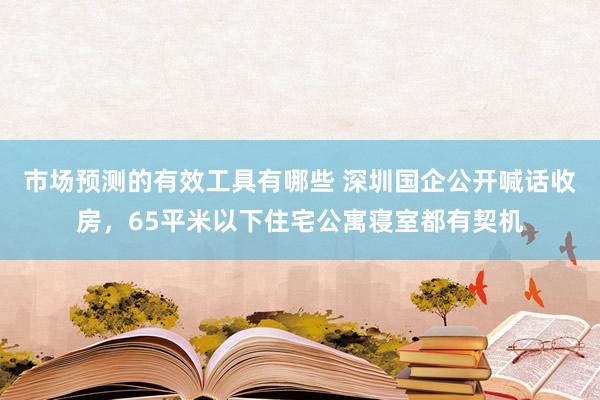 市场预测的有效工具有哪些 深圳国企公开喊话收房，65平米以下住宅公寓寝室都有契机