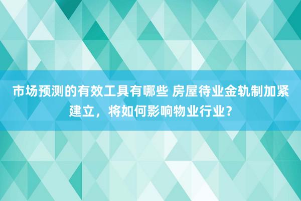 市场预测的有效工具有哪些 房屋待业金轨制加紧建立，将如何影响物业行业？