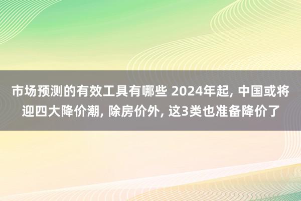 市场预测的有效工具有哪些 2024年起, 中国或将迎四大降价潮, 除房价外, 这3类也准备降价了