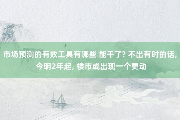 市场预测的有效工具有哪些 能干了? 不出有时的话, 今明2年起, 楼市或出现一个更动