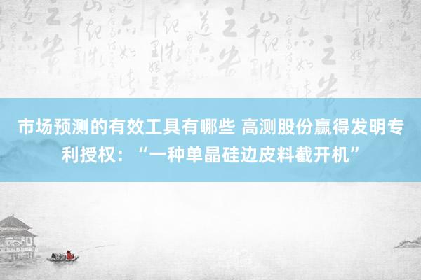 市场预测的有效工具有哪些 高测股份赢得发明专利授权：“一种单晶硅边皮料截开机”