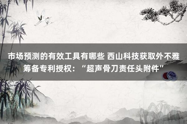 市场预测的有效工具有哪些 西山科技获取外不雅筹备专利授权：“超声骨刀责任头附件”