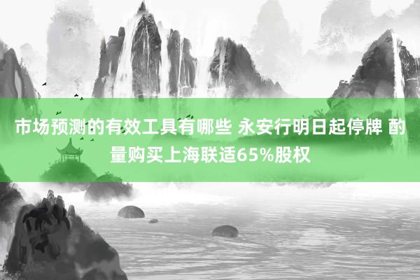 市场预测的有效工具有哪些 永安行明日起停牌 酌量购买上海联适65%股权