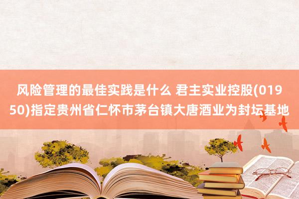 风险管理的最佳实践是什么 君主实业控股(01950)指定贵州省仁怀市茅台镇大唐酒业为封坛基地