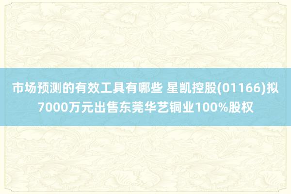 市场预测的有效工具有哪些 星凯控股(01166)拟7000万元出售东莞华艺铜业100%股权