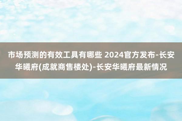 市场预测的有效工具有哪些 2024官方发布-长安华曦府(成就商售楼处)-长安华曦府最新情况