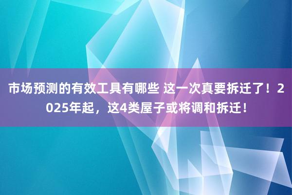 市场预测的有效工具有哪些 这一次真要拆迁了！2025年起，这4类屋子或将调和拆迁！