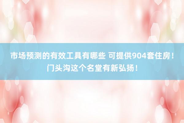 市场预测的有效工具有哪些 可提供904套住房！门头沟这个名堂有新弘扬！