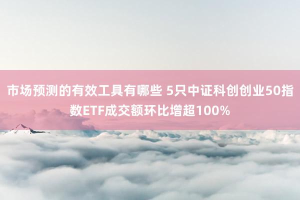 市场预测的有效工具有哪些 5只中证科创创业50指数ETF成交额环比增超100%