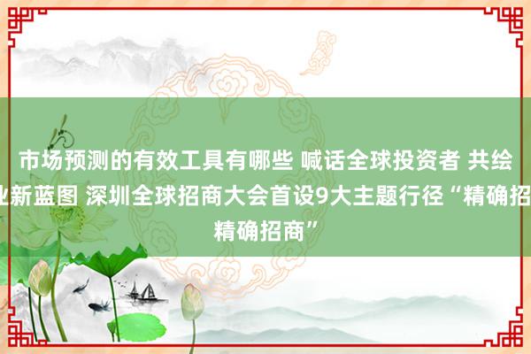 市场预测的有效工具有哪些 喊话全球投资者 共绘产业新蓝图 深圳全球招商大会首设9大主题行径“精确招商”