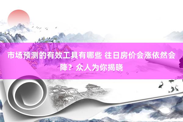 市场预测的有效工具有哪些 往日房价会涨依然会降？众人为你揭晓