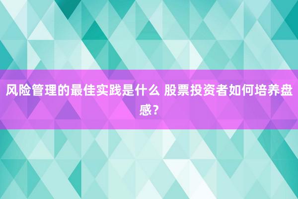 风险管理的最佳实践是什么 股票投资者如何培养盘感？