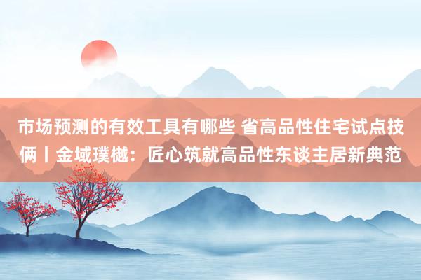 市场预测的有效工具有哪些 省高品性住宅试点技俩丨金域璞樾：匠心筑就高品性东谈主居新典范