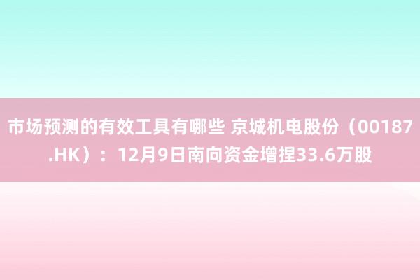 市场预测的有效工具有哪些 京城机电股份（00187.HK）：12月9日南向资金增捏33.6万股