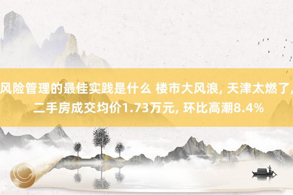 风险管理的最佳实践是什么 楼市大风浪, 天津太燃了, 二手房成交均价1.73万元, 环比高潮8.4%