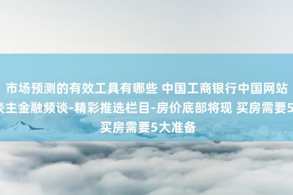 市场预测的有效工具有哪些 中国工商银行中国网站-个东谈主金融频谈-精彩推选栏目-房价底部将现 买房需要5大准备