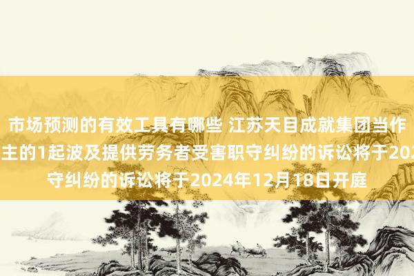 市场预测的有效工具有哪些 江苏天目成就集团当作被告/被上诉东说念主的1起波及提供劳务者受害职守纠纷的诉讼将于2024年12月18日开庭