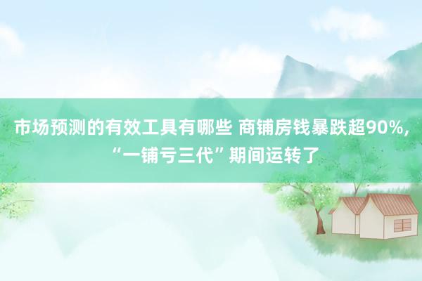 市场预测的有效工具有哪些 商铺房钱暴跌超90%, “一铺亏三代”期间运转了