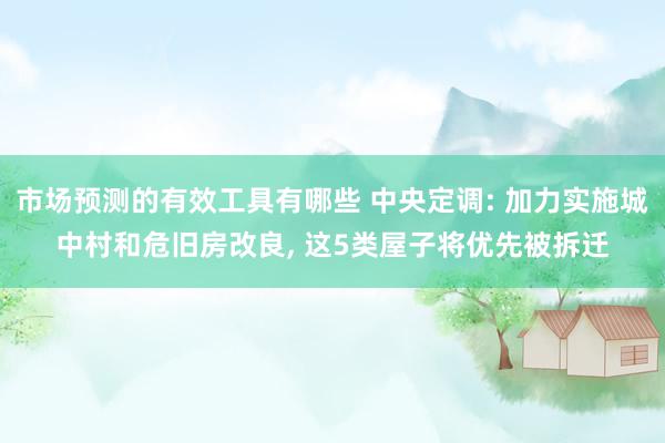 市场预测的有效工具有哪些 中央定调: 加力实施城中村和危旧房改良, 这5类屋子将优先被拆迁