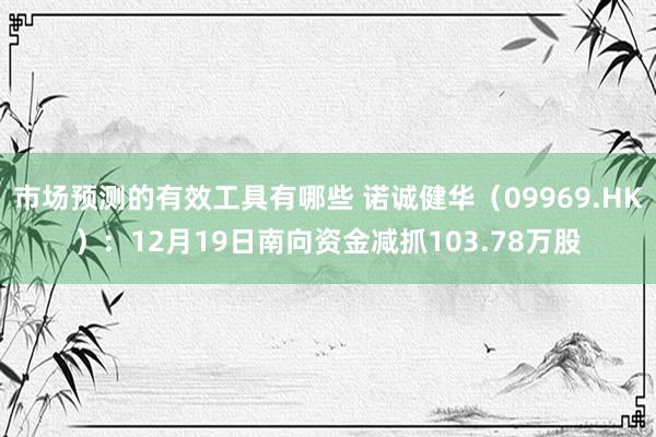 市场预测的有效工具有哪些 诺诚健华（09969.HK）：12月19日南向资金减抓103.78万股