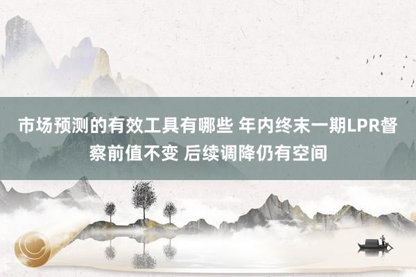 市场预测的有效工具有哪些 年内终末一期LPR督察前值不变 后续调降仍有空间