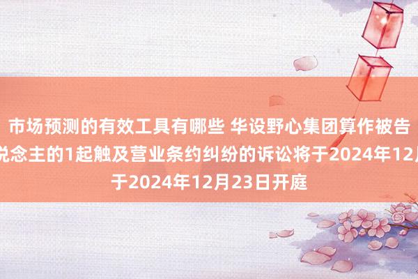 市场预测的有效工具有哪些 华设野心集团算作被告/被上诉东说念主的1起触及营业条约纠纷的诉讼将于2024年12月23日开庭