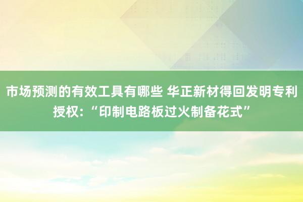 市场预测的有效工具有哪些 华正新材得回发明专利授权: “印制电路板过火制备花式”