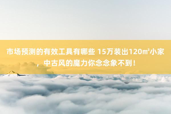 市场预测的有效工具有哪些 15万装出120㎡小家，中古风的魔力你念念象不到！