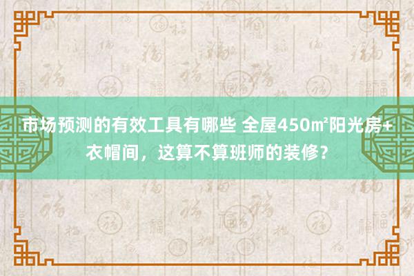 市场预测的有效工具有哪些 全屋450㎡阳光房+衣帽间，这算不算班师的装修？