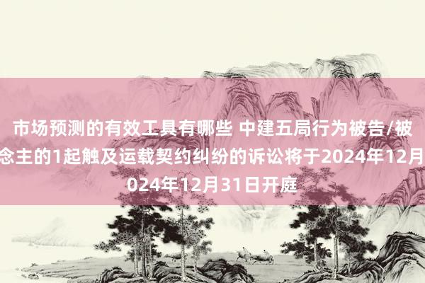 市场预测的有效工具有哪些 中建五局行为被告/被上诉东说念主的1起触及运载契约纠纷的诉讼将于2024年12月31日开庭