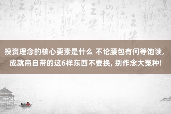 投资理念的核心要素是什么 不论腰包有何等饱读, 成就商自带的这6样东西不要换, 别作念大冤种!