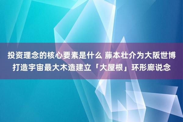 投资理念的核心要素是什么 藤本壮介为大阪世博打造宇宙最大木造建立「大屋根」环形廊说念