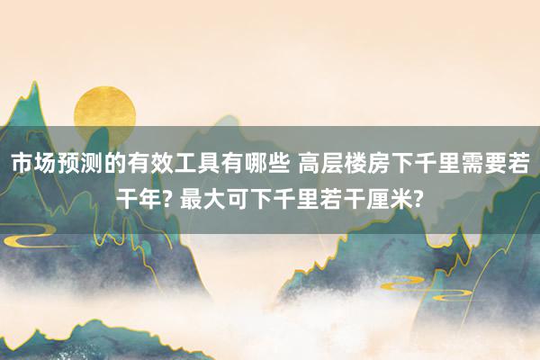 市场预测的有效工具有哪些 高层楼房下千里需要若干年? 最大可下千里若干厘米?