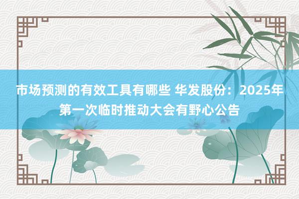 市场预测的有效工具有哪些 华发股份：2025年第一次临时推动大会有野心公告