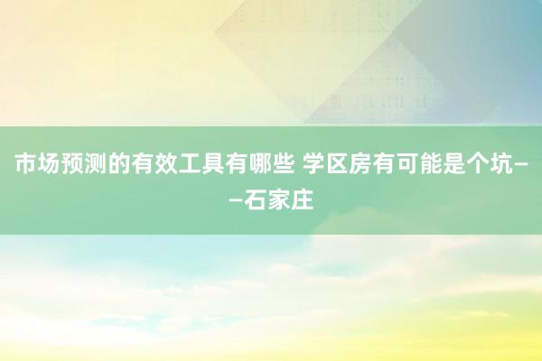 市场预测的有效工具有哪些 学区房有可能是个坑——石家庄