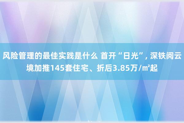 风险管理的最佳实践是什么 首开“日光”, 深铁阅云境加推145套住宅、折后3.85万/㎡起