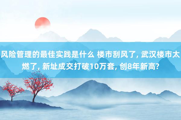 风险管理的最佳实践是什么 楼市刮风了, 武汉楼市太燃了, 新址成交打破10万套, 创8年新高?