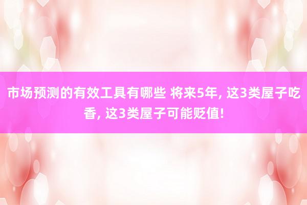 市场预测的有效工具有哪些 将来5年, 这3类屋子吃香, 这3类屋子可能贬值!