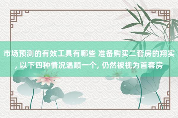 市场预测的有效工具有哪些 准备购买二套房的翔实, 以下四种情况温顺一个, 仍然被视为首套房