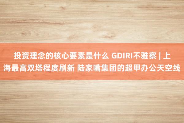 投资理念的核心要素是什么 GDIRI不雅察 | 上海最高双塔程度刷新 陆家嘴集团的超甲办公天空线