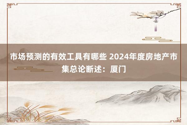 市场预测的有效工具有哪些 2024年度房地产市集总论断述：厦门