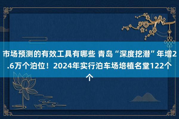 市场预测的有效工具有哪些 青岛“深度挖潜”年增2.6万个泊位！2024年实行泊车场培植名堂122个