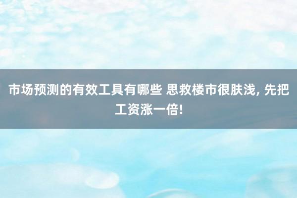 市场预测的有效工具有哪些 思救楼市很肤浅, 先把工资涨一倍!