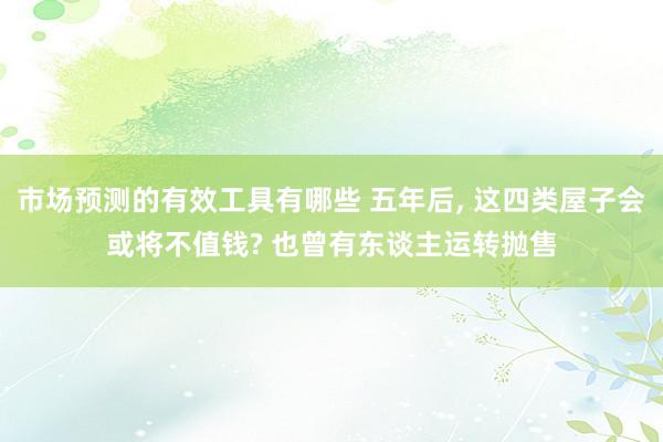 市场预测的有效工具有哪些 五年后, 这四类屋子会或将不值钱? 也曾有东谈主运转抛售