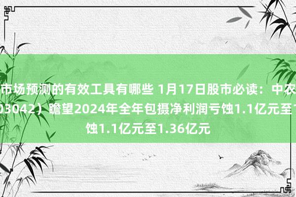 市场预测的有效工具有哪些 1月17日股市必读：中农勾通（003042）瞻望2024年全年包摄净利润亏蚀1.1亿元至1.36亿元